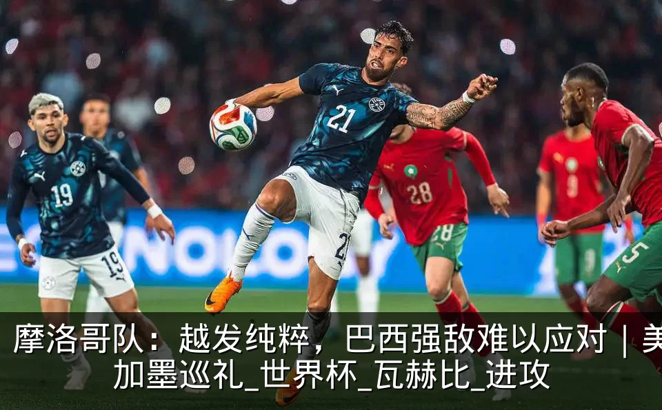 摩洛哥队:越发纯粹,巴西强敌难以应对|美加墨巡礼_世界杯_瓦赫比_进攻
