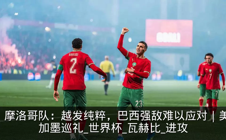 摩洛哥队:越发纯粹,巴西强敌难以应对|美加墨巡礼_世界杯_瓦赫比_进攻
